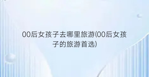 00后女孩子去哪里旅游(00后女孩子的旅游首选)