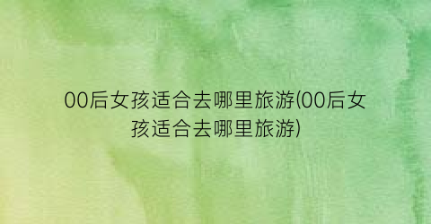 00后女孩适合去哪里旅游(00后女孩适合去哪里旅游)