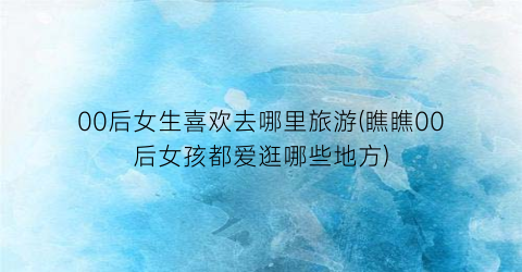 00后女生喜欢去哪里旅游(瞧瞧00后女孩都爱逛哪些地方)