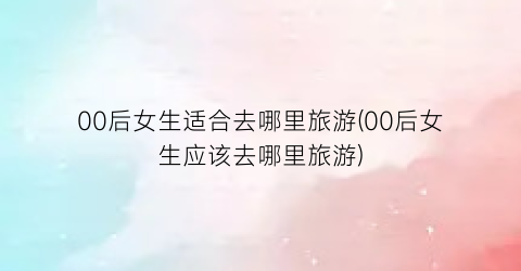 00后女生适合去哪里旅游(00后女生应该去哪里旅游)