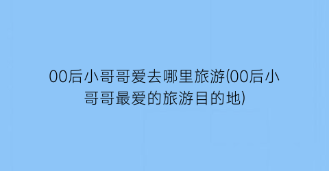 00后小哥哥爱去哪里旅游(00后小哥哥最爱的旅游目的地)