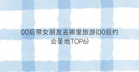 00后带女朋友去哪里旅游(00后约会圣地TOP6)
