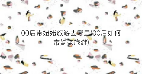 00后带姥姥旅游去哪里(00后如何带姥姥旅游)
