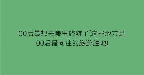 00后最想去哪里旅游了(这些地方是00后最向往的旅游胜地)