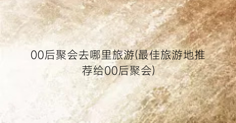 00后聚会去哪里旅游(最佳旅游地推荐给00后聚会)