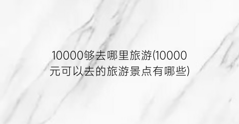 10000够去哪里旅游(10000元可以去的旅游景点有哪些)