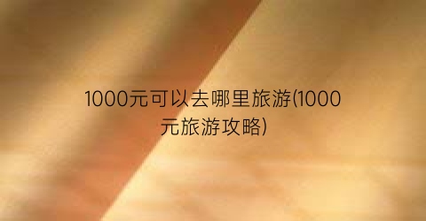 1000元可以去哪里旅游(1000元旅游攻略)