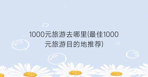 1000元旅游去哪里(最佳1000元旅游目的地推荐)
