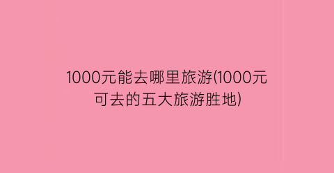 1000元能去哪里旅游(1000元可去的五大旅游胜地)