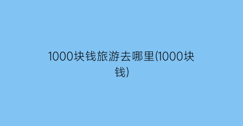1000块钱旅游去哪里(1000块钱)