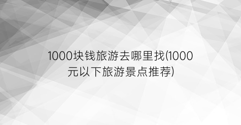 1000块钱旅游去哪里找(1000元以下旅游景点推荐)