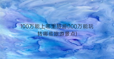 100万能上哪里旅游(100万能玩转哪些旅游景点)