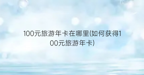 100元旅游年卡在哪里(如何获得100元旅游年卡)