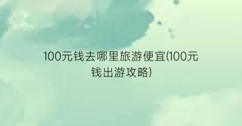 100元钱去哪里旅游便宜(100元钱出游攻略)