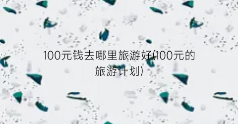 100元钱去哪里旅游好(100元的旅游计划)
