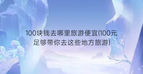 100块钱去哪里旅游便宜(100元足够带你去这些地方旅游)