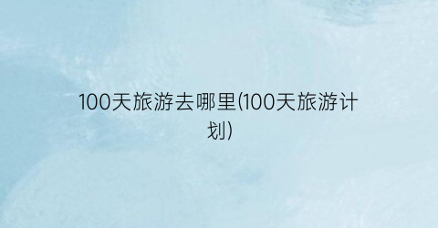 100天旅游去哪里(100天旅游计划)