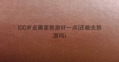 100岁去哪里旅游好一点(还能去旅游吗)