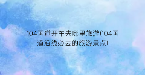 104国道开车去哪里旅游(104国道沿线必去的旅游景点)