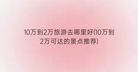 10万到2万旅游去哪里好(10万到2万可达的景点推荐)