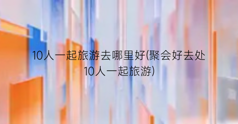 10人一起旅游去哪里好(聚会好去处10人一起旅游)