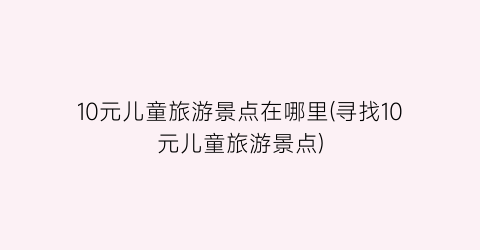10元儿童旅游景点在哪里(寻找10元儿童旅游景点)