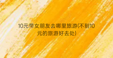 10元带女朋友去哪里旅游(不到10元的旅游好去处)