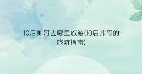 10后帅哥去哪里旅游(10后帅哥的旅游指南)