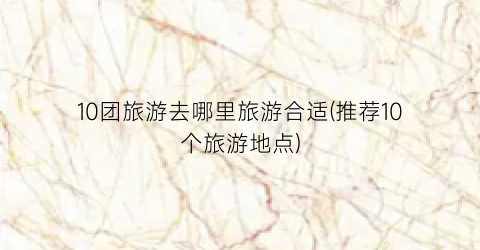 10团旅游去哪里旅游合适(推荐10个旅游地点)