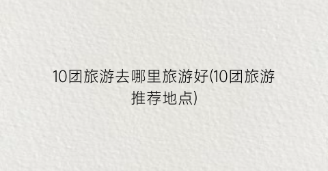 10团旅游去哪里旅游好(10团旅游推荐地点)