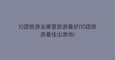 10团旅游去哪里旅游最好(10团旅游最佳出游地)