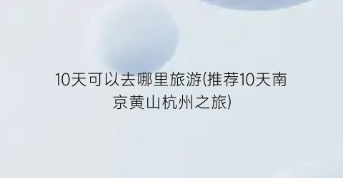 10天可以去哪里旅游(推荐10天南京黄山杭州之旅)