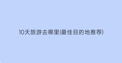 10天旅游去哪里(最佳目的地推荐)