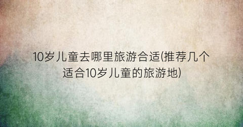 10岁儿童去哪里旅游合适(推荐几个适合10岁儿童的旅游地)