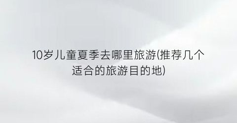 10岁儿童夏季去哪里旅游(推荐几个适合的旅游目的地)