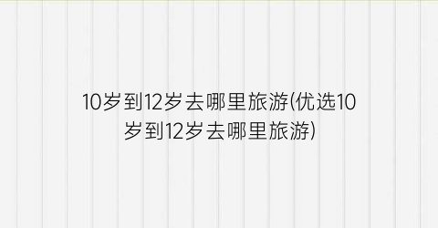 10岁到12岁去哪里旅游(优选10岁到12岁去哪里旅游)