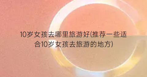 10岁女孩去哪里旅游好(推荐一些适合10岁女孩去旅游的地方)