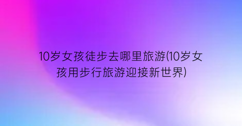 10岁女孩徒步去哪里旅游(10岁女孩用步行旅游迎接新世界)