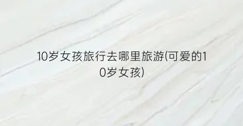 10岁女孩旅行去哪里旅游(可爱的10岁女孩)
