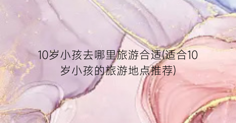 10岁小孩去哪里旅游合适(适合10岁小孩的旅游地点推荐)