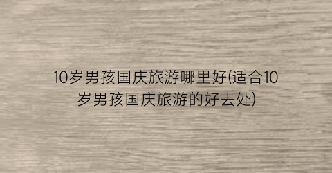 10岁男孩国庆旅游哪里好(适合10岁男孩国庆旅游的好去处)