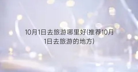 10月1日去旅游哪里好(推荐10月1日去旅游的地方)