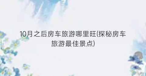 10月之后房车旅游哪里旺(探秘房车旅游最佳景点)