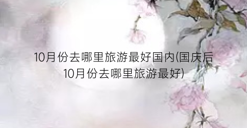 10月份去哪里旅游最好国内(国庆后10月份去哪里旅游最好)