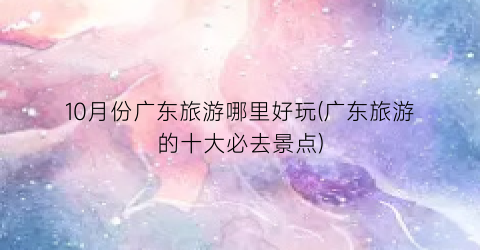 10月份广东旅游哪里好玩(广东旅游的十大必去景点)