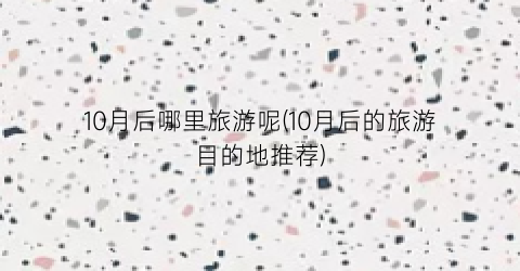 10月后哪里旅游呢(10月后的旅游目的地推荐)