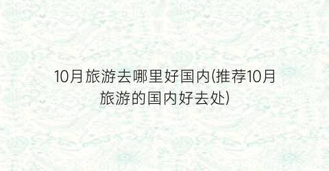 10月旅游去哪里好国内(推荐10月旅游的国内好去处)