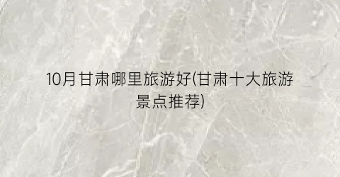 10月甘肃哪里旅游好(甘肃十大旅游景点推荐)