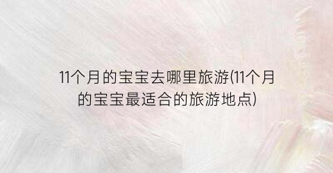 11个月的宝宝去哪里旅游(11个月的宝宝最适合的旅游地点)
