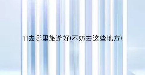 11去哪里旅游好(不妨去这些地方)